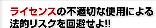 ライセンスの不適切な使用による法的リスクを回避せよ!!