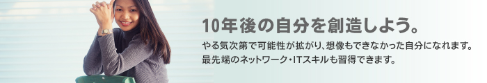 10年後の自分を創造しよう。やる気次第で可能性が拡がり、想像もできなかった自分になれます。最先端のネットワーク・ITスキルも習得できます。