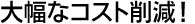大幅なコスト削減！