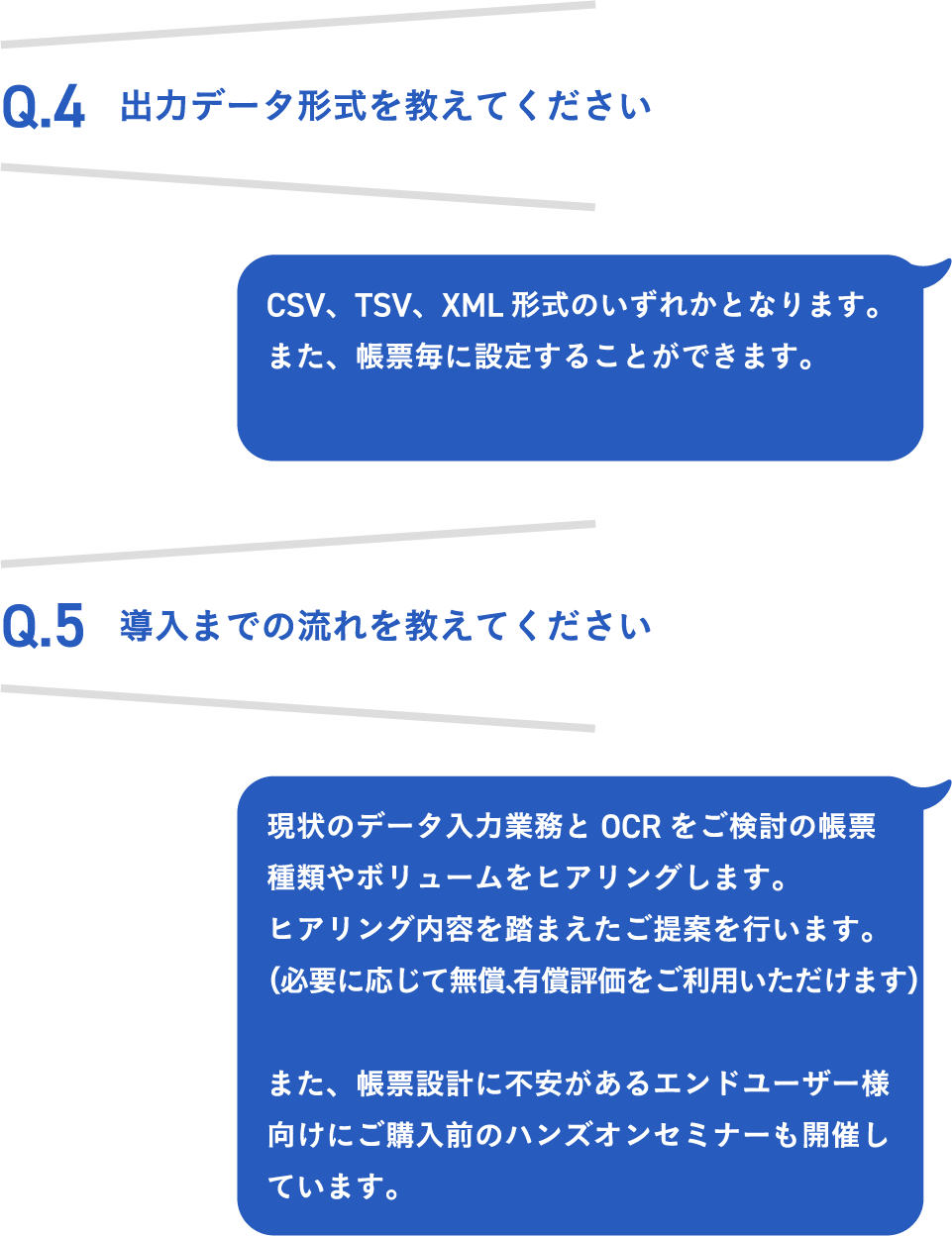 Q.4 出力データ形式を教えてください CSV、TSV、XML形式のいずれかとなります。また、帳票毎に設定することができます。 Q.5 導入までの流れを教えてください。 現状のデータ入力業務とOCRをご検討の帳票種類やボリュームをヒアリングします。ヒアリング内容を踏まえたご提案を行います。（必要に応じて無償、有償評価をご利用いただけます） また、帳票設計に不安があるエンドユーザー様向けにご購入前のハンズオンセミナーも開催しています。