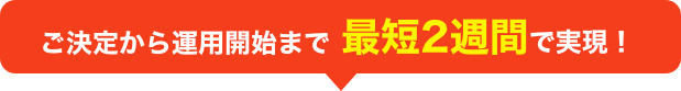 ご決定から運用開始まで最短2週間で実現!