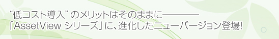 “低コスト導入”のメリットはそのままに―「AssetViewシリーズ」に、進化したニューバージョン登場！