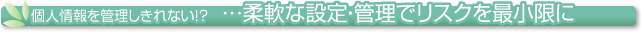 個人情報を管理しきれない！？柔軟な設定・管理でリスクを最小限に