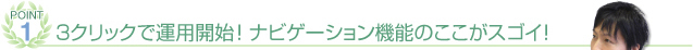 POINT① 3クリックで運用開始！ナビゲーション機能のここがスゴイ！