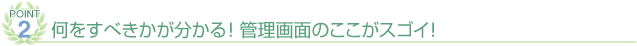 POINT② 何をすべきかが分かる！管理画面のここがスゴイ！