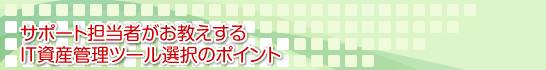サポート担当者がお教えするIT資産管理ツール選択のポイント