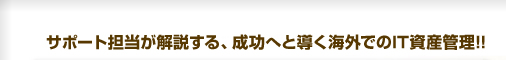 サポート担当者が開設する、成功へと導く海外でのIT資産管理！！