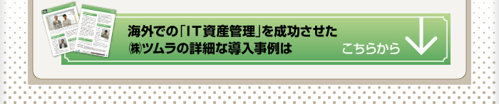 海外での「IT資産管理」を成功させた株式会社ツムラの導入事例はこちらから。