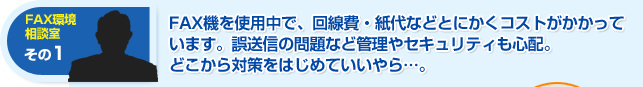 FAX機を使用中で、回線日・紙代などとにかくコストがかかっています。誤送信の問題など管理やセキュリティも心配。どこから対策をはじめていいやら・・・。