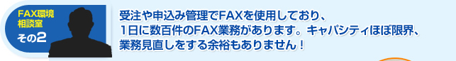 受注や申し込み管理でFAXをしようしており、1日に数百件のFAX業務があります。キャパシティはほぼ限界、業務見直しをする余裕もありません！