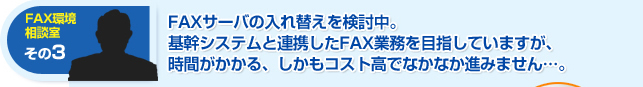 FAXサーバの入れ替えを検討中。基幹システムと連携したFAX業務を目指していますが、時間がかかる、しかもコスト高でなかなか進みません。